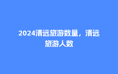 2024清远旅游数量，清远旅游人数