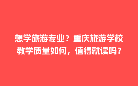 想学旅游专业？重庆旅游学校教学质量如何，值得就读吗？