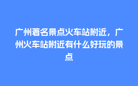 广州著名景点火车站附近，广州火车站附近有什么好玩的景点