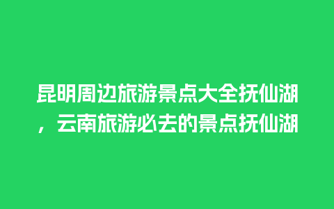 昆明周边旅游景点大全抚仙湖，云南旅游必去的景点抚仙湖