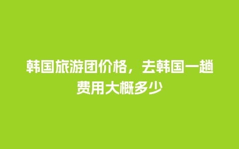 韩国旅游团价格，去韩国一趟费用大概多少