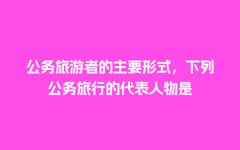 公务旅游者的主要形式，下列公务旅行的代表人物是