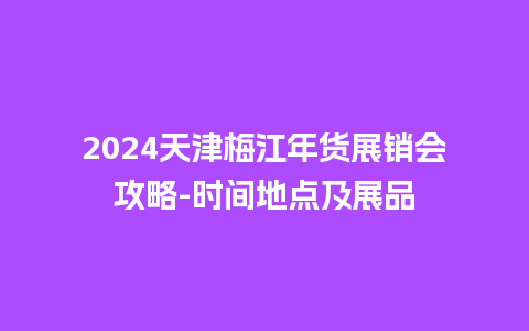 2024天津梅江年货展销会攻略-时间地点及展品