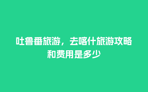 吐鲁番旅游，去喀什旅游攻略和费用是多少