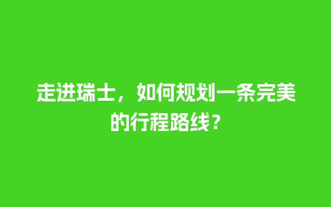 走进瑞士，如何规划一条完美的行程路线？