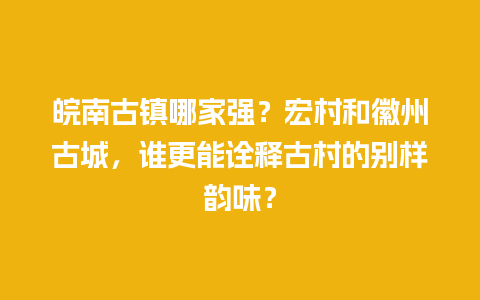 皖南古镇哪家强？宏村和徽州古城，谁更能诠释古村的别样韵味？