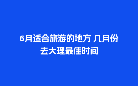 6月适合旅游的地方 几月份去大理最佳时间