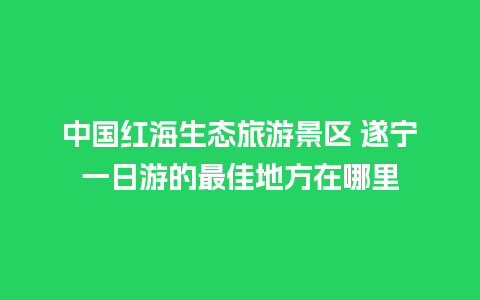 中国红海生态旅游景区 遂宁一日游的最佳地方在哪里