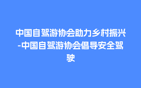 中国自驾游协会助力乡村振兴-中国自驾游协会倡导安全驾驶