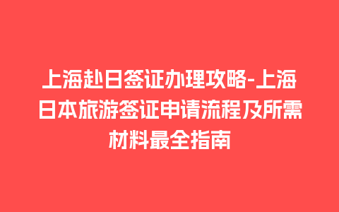 上海赴日签证办理攻略-上海日本旅游签证申请流程及所需材料最全指南