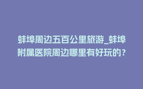 蚌埠周边五百公里旅游_蚌埠附属医院周边哪里有好玩的？