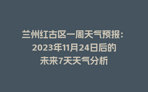 兰州红古区一周天气预报: 2023年11月24日后的未来7天天气分析