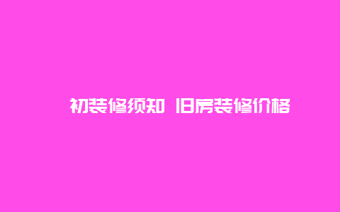 ﻿初装修须知 旧房装修价格