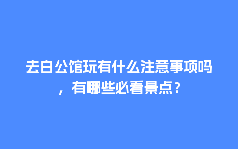 去白公馆玩有什么注意事项吗，有哪些必看景点？