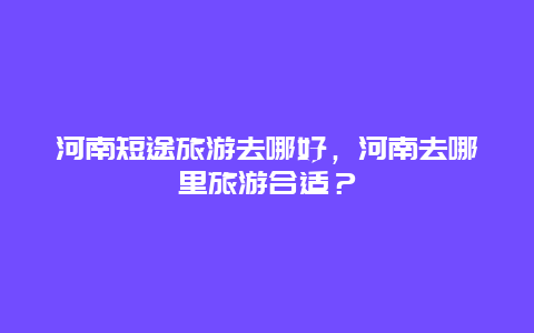 河南短途旅游去哪好，河南去哪里旅游合适？