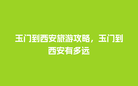 玉门到西安旅游攻略，玉门到西安有多远