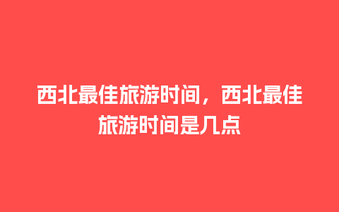 西北最佳旅游时间，西北最佳旅游时间是几点