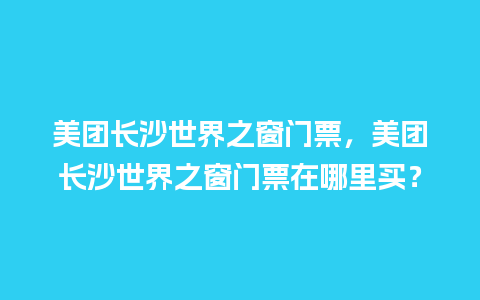 美团长沙世界之窗门票，美团长沙世界之窗门票在哪里买？