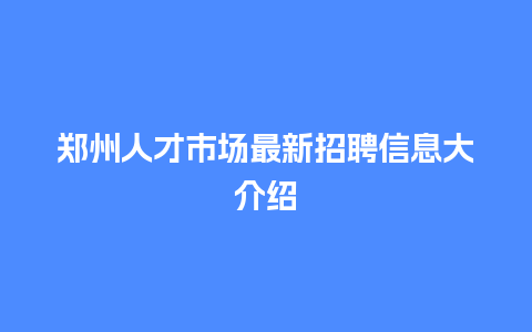 郑州人才市场最新招聘信息大介绍