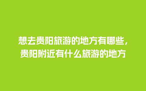 想去贵阳旅游的地方有哪些，贵阳附近有什么旅游的地方