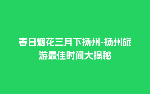 春日烟花三月下扬州-扬州旅游最佳时间大揭秘