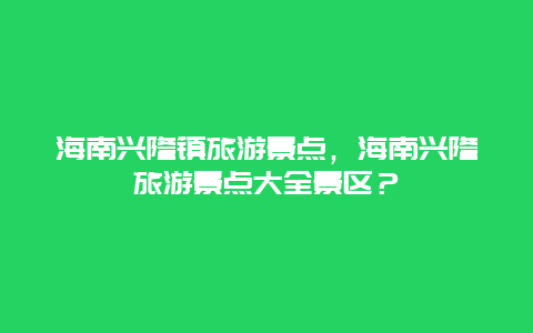 海南兴隆镇旅游景点，海南兴隆旅游景点大全景区？