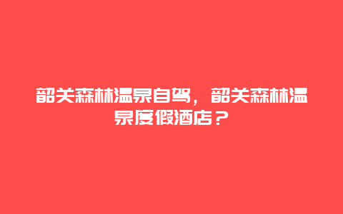 韶关森林温泉自驾，韶关森林温泉度假酒店？