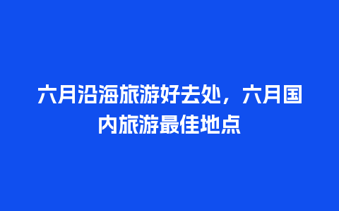 六月沿海旅游好去处，六月国内旅游最佳地点