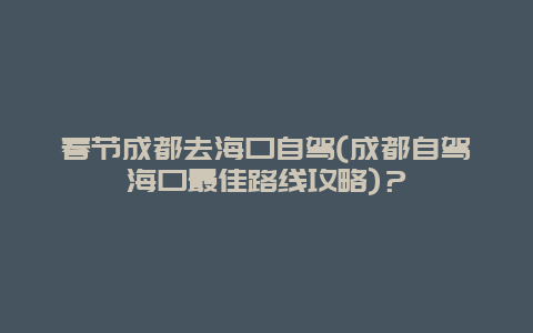 春节成都去海口自驾(成都自驾海口最佳路线攻略)？