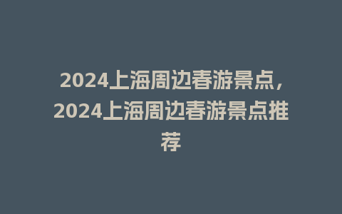 2024上海周边春游景点，2024上海周边春游景点推荐