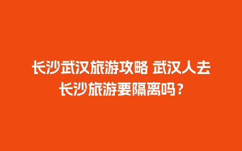 长沙武汉旅游攻略 武汉人去长沙旅游要隔离吗？