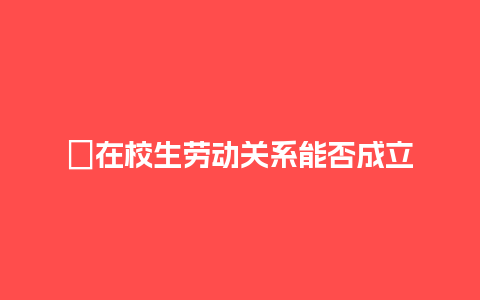 ﻿在校生劳动关系能否成立