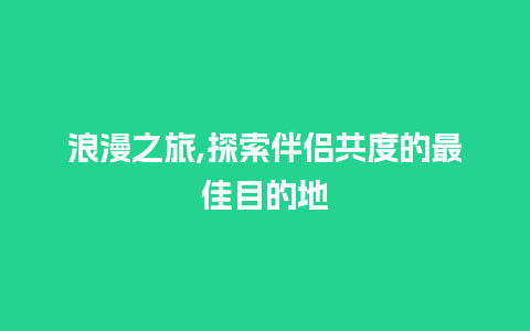 浪漫之旅,探索伴侣共度的最佳目的地