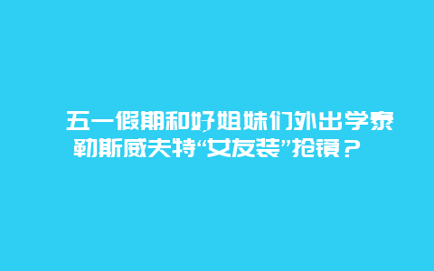 ﻿五一假期和好姐妹们外出学泰勒斯威夫特“女友装”抢镜？