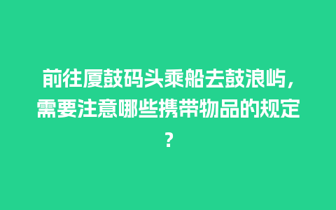 前往厦鼓码头乘船去鼓浪屿，需要注意哪些携带物品的规定？