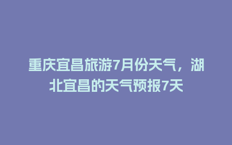 重庆宜昌旅游7月份天气，湖北宜昌的天气预报7天