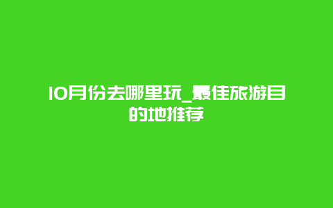 10月份去哪里玩_最佳旅游目的地推荐