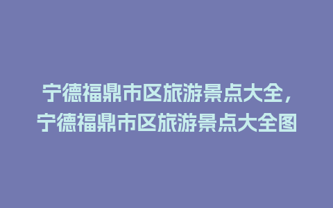 宁德福鼎市区旅游景点大全，宁德福鼎市区旅游景点大全图