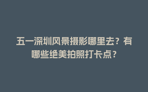 五一深圳风景摄影哪里去？有哪些绝美拍照打卡点？