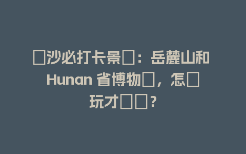 長沙必打卡景點：岳麓山和 Hunan 省博物館，怎麼玩才盡興？