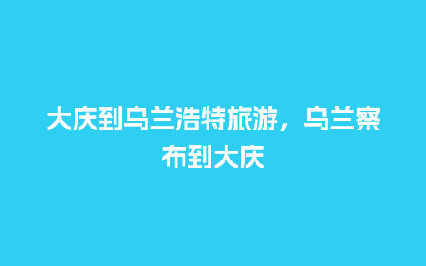 大庆到乌兰浩特旅游，乌兰察布到大庆