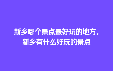 新乡哪个景点最好玩的地方，新乡有什么好玩的景点