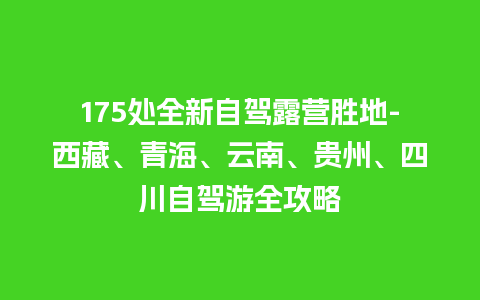 175处全新自驾露营胜地-西藏、青海、云南、贵州、四川自驾游全攻略