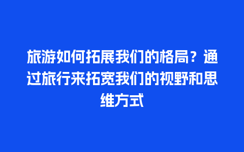 旅游如何拓展我们的格局？通过旅行来拓宽我们的视野和思维方式