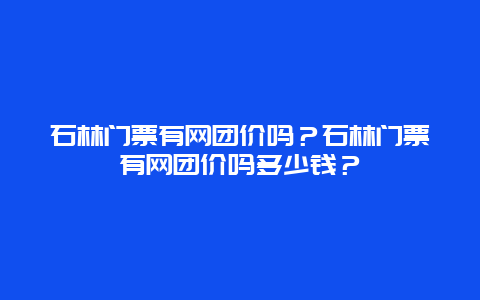 石林门票有网团价吗？石林门票有网团价吗多少钱？