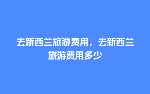 去新西兰旅游费用，去新西兰旅游费用多少