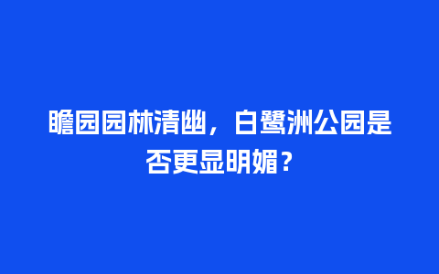 瞻园园林清幽，白鹭洲公园是否更显明媚？