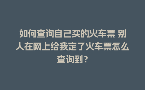 如何查询自己买的火车票 别人在网上给我定了火车票怎么查询到？