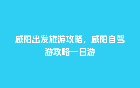 咸阳出发旅游攻略，咸阳自驾游攻略一日游