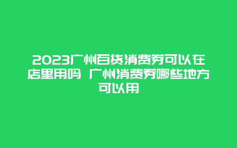 2024广州百货消费券可以在店里用吗 广州消费券哪些地方可以用